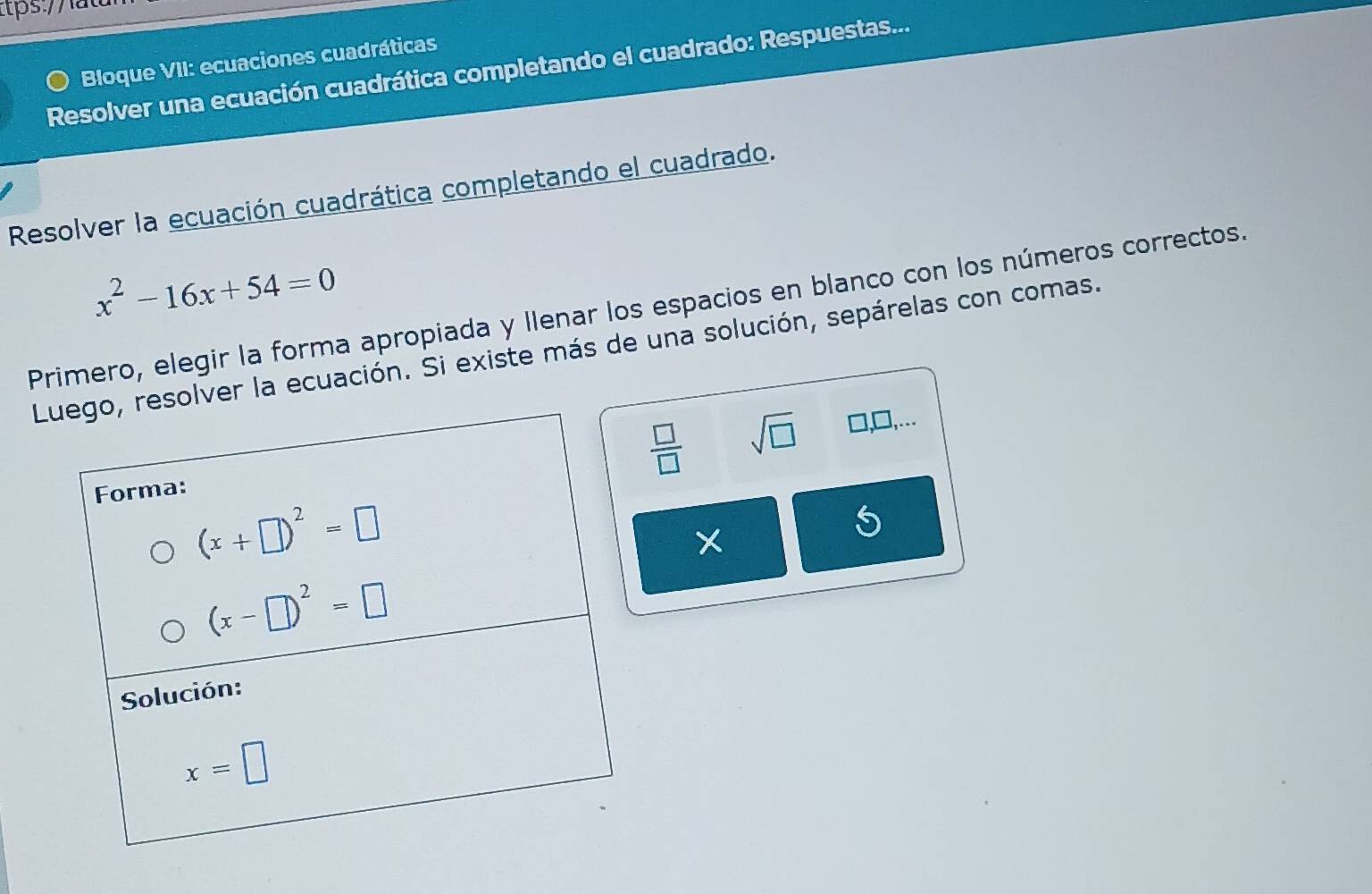 Bloque VII: ecuaciones cuadráticas
Resolver una ecuación cuadrática completando el cuadrado: Respuestas...
Resolver la ecuación cuadrática completando el cuadrado.
x^2-16x+54=0
Primero, elegir la forma apropiada y Ilenar los espacios en blanco con los números correctos.
r la ecuación. Si existe más de una solución, sepárelas con comas.
 □ /□   sqrt(□ ) □ ,□ ,...
X