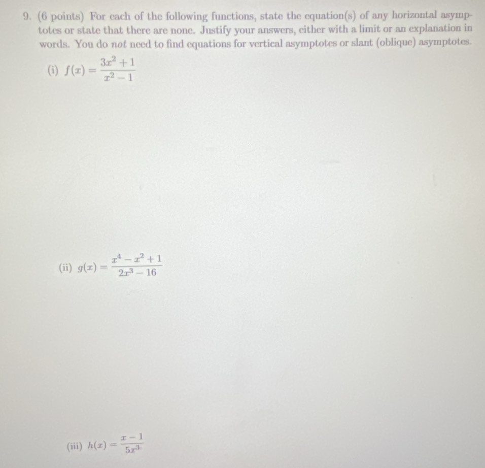 For each of the following functions, state the equation(s) of any horizontal asymp-
totes or state that there are none. Justify your answers, either with a limit or an explanation in
words. You do not need to find equations for vertical asymptotes or slant (oblique) asymptotes.
(i) f(x)= (3x^2+1)/x^2-1 
(ii) g(x)= (x^4-x^2+1)/2x^3-16 
(iii) h(x)= (x-1)/5x^3 