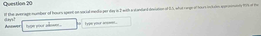 If the average number of hours spent on social media per day is 2 with a standard deviation of 0.5, what range of hours includes approximately 95% of the
days? 
Answer: type your alswer... to type your answer...