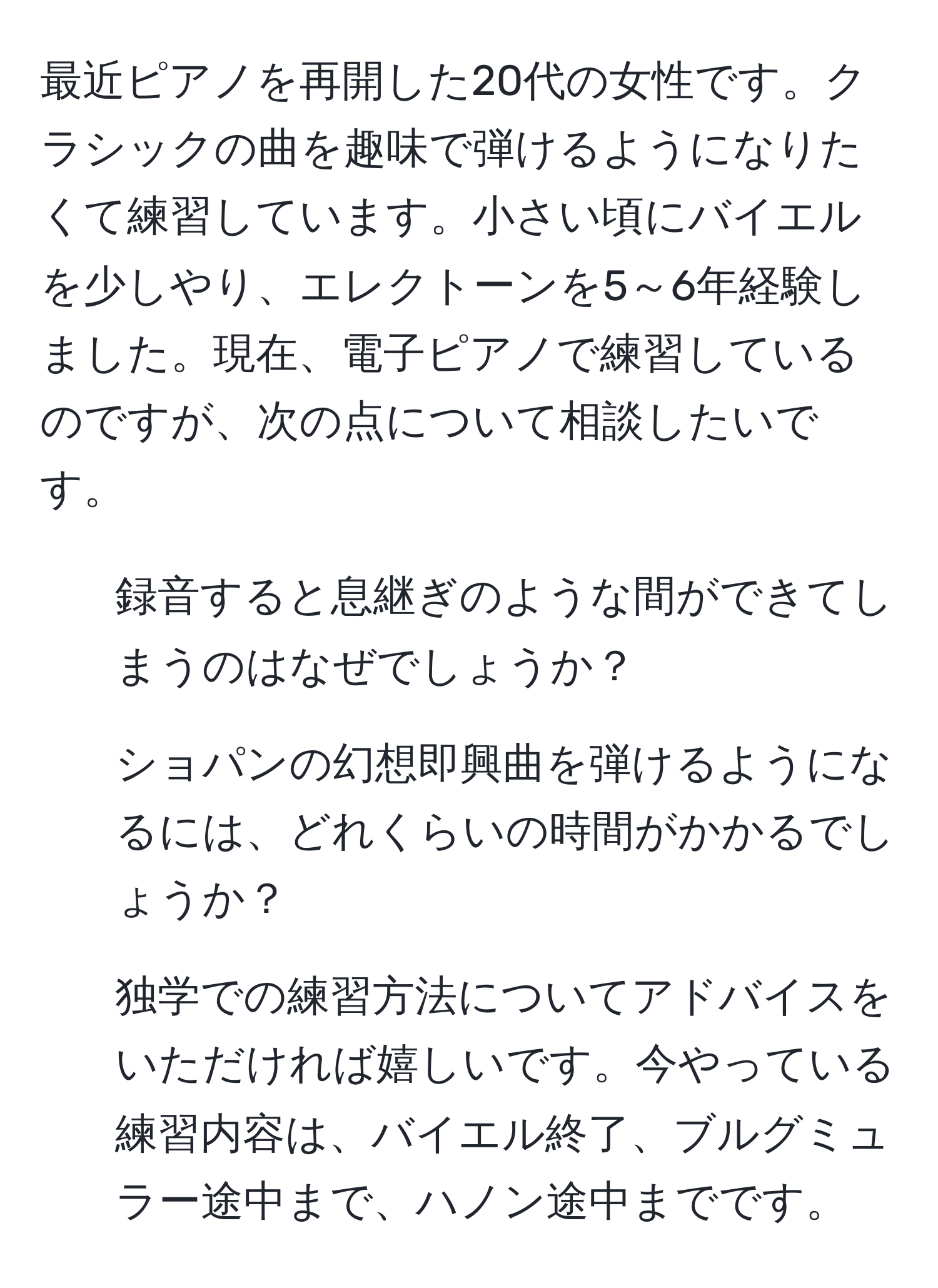 最近ピアノを再開した20代の女性です。クラシックの曲を趣味で弾けるようになりたくて練習しています。小さい頃にバイエルを少しやり、エレクトーンを5～6年経験しました。現在、電子ピアノで練習しているのですが、次の点について相談したいです。  
1. 録音すると息継ぎのような間ができてしまうのはなぜでしょうか？  
2. ショパンの幻想即興曲を弾けるようになるには、どれくらいの時間がかかるでしょうか？  
3. 独学での練習方法についてアドバイスをいただければ嬉しいです。今やっている練習内容は、バイエル終了、ブルグミュラー途中まで、ハノン途中までです。