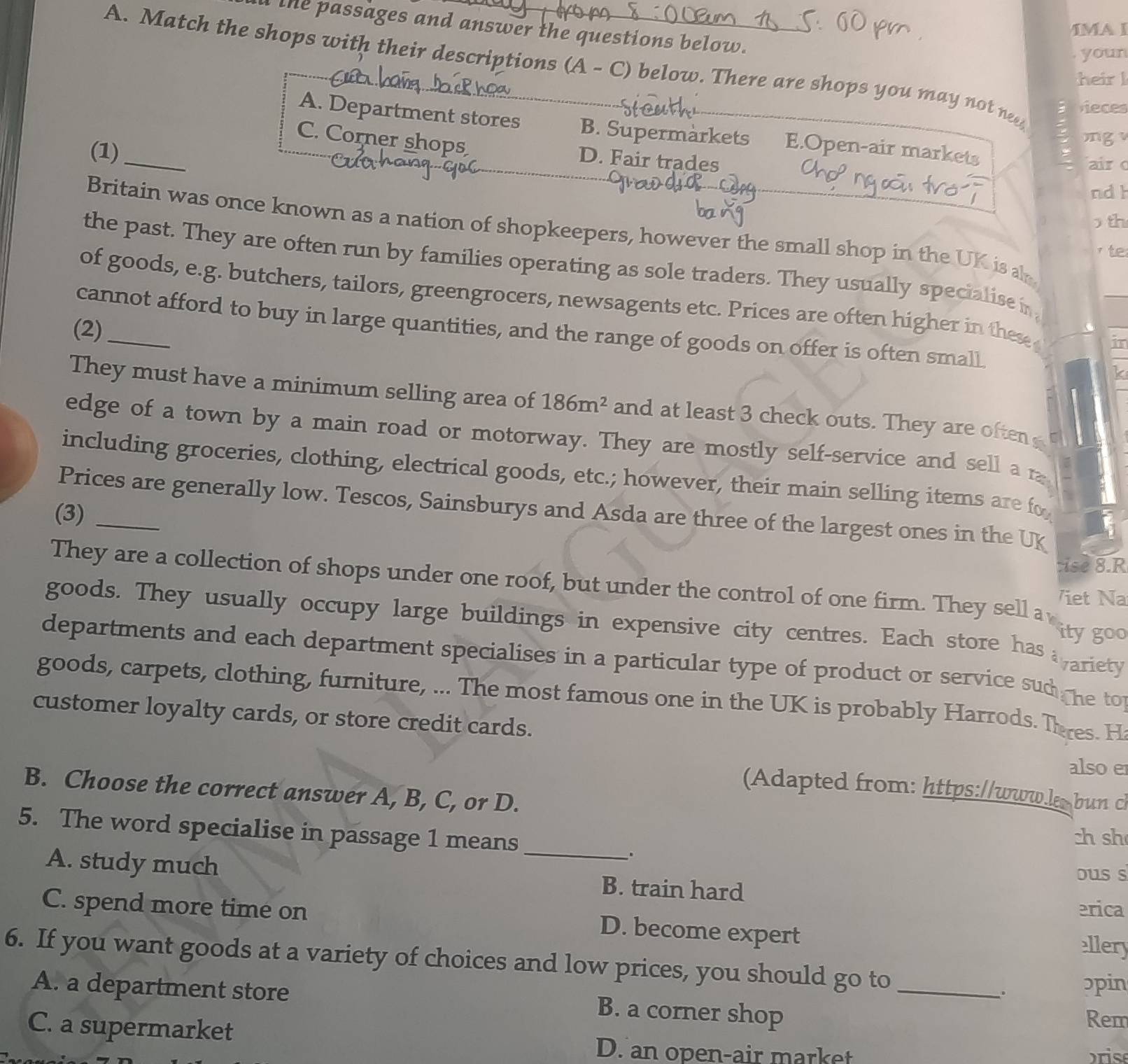 the passages and answer the questions below.
IMA I
youn
A. Match the shops with their descriptions (A - C) below. There are shops you may not nee
heirl
vieces
A. Department stores B. Supermarkets E.Open-air markets
C. Corner shops D. Fair trades
(1)_
mg 
air 
ndh
th
Britain was once known as a nation of shopkeepers, however the small shop in the UK isah
i te
the past. They are often run by families operating as sole traders. They usually specialise in
of goods, e.g. butchers, tailors, greengrocers, newsagents etc. Prices are often higher in these in
cannot afford to buy in large quantities, and the range of goods on offer is often small
(2)
k
They must have a minimum selling area of 186m^2 and at least 3 check outs. They are often 
edge of a town by a main road or motorway. They are mostly self-service and sell a r
including groceries, clothing, electrical goods, etc.; however, their main selling items are fo
Prices are generally low. Tescos, Sainsburys and Asda are three of the largest ones in the UK
(3)_
tise 8.R
They are a collection of shops under one roof, but under the control of one firm. They sell a ity go 15
Viet Na
goods. They usually occupy large buildings in expensive city centres. Each store has ariety
departments and each department specialises in a particular type of product or service sud he to 
goods, carpets, clothing, furniture, ... The most famous one in the UK is probably Harrods. Thres. H
customer loyalty cards, or store credit cards.
also e
(Adapted from: https://www.l bun c
B. Choose the correct answer A, B, C, or D.
ch sh
5. The word specialise in passage 1 means_ ouss
.
A. study much B. train hard
C. spend more time on erica
D. become expert
ellery
6. If you want goods at a variety of choices and low prices, you should go to_
A. a department store
. ɔpin
B. a corner shop
C. a supermarket
Rem
D. an open-air market