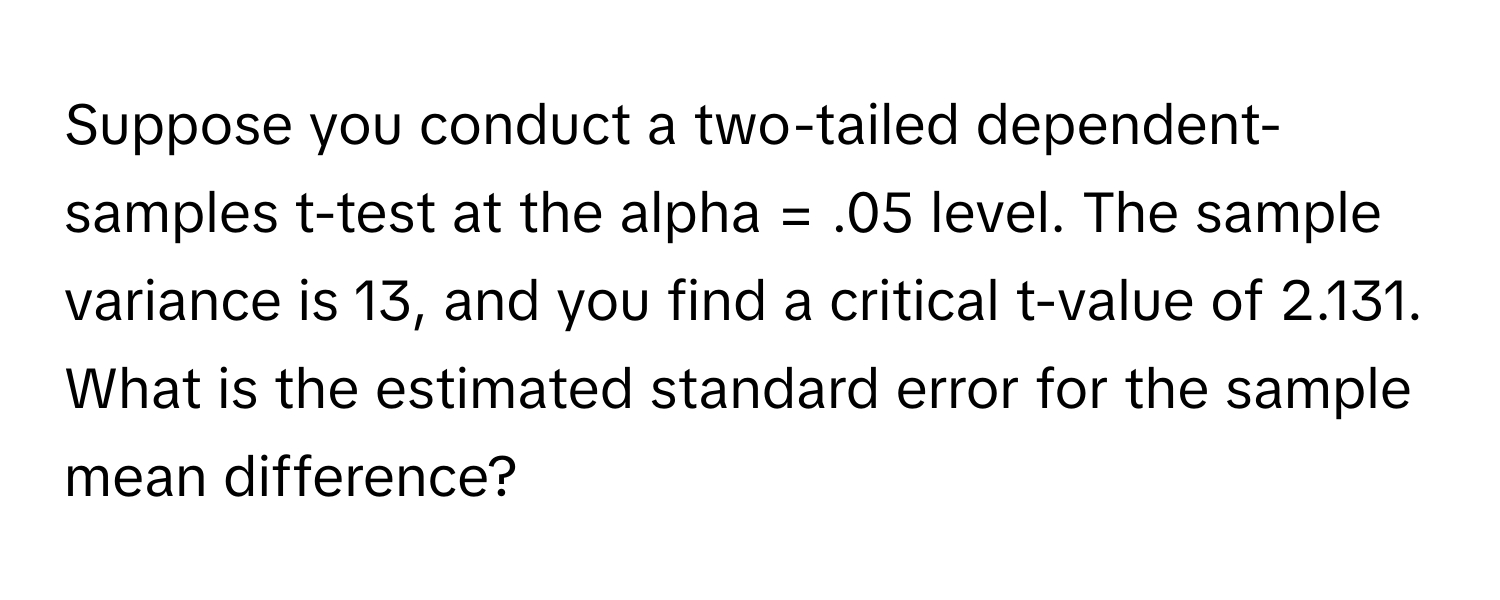 Suppose you conduct a two-tailed dependent-samples t-test at the alpha = .05 level. The sample variance is 13, and you find a critical t-value of 2.131. What is the estimated standard error for the sample mean difference?