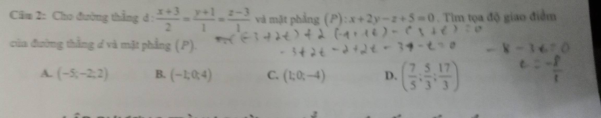 Cầm 2: Cho đường thẳng d :  (x+3)/2 = (y+1)/1 = (z-3)/1  và mặt phẳng (P): x+2y-z+5=0. Tìm tọa độ giao điểm
của đường thẳng d và mặt phẳng (P).
A. (-5;-2;2) B. (-1;0;4) C. (1;0;-4) D. ( 7/5 ; 5/3 ; 17/3 )
3