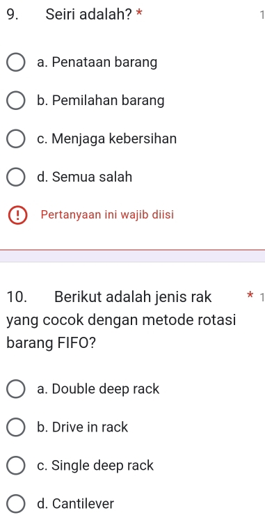 Seiri adalah? * 1
a. Penataan barang
b. Pemilahan barang
c. Menjaga kebersihan
d. Semua salah
Pertanyaan ini wajib diisi
10. Berikut adalah jenis rak 1
yang cocok dengan metode rotasi
barang FIFO?
a. Double deep rack
b. Drive in rack
c. Single deep rack
d. Cantilever