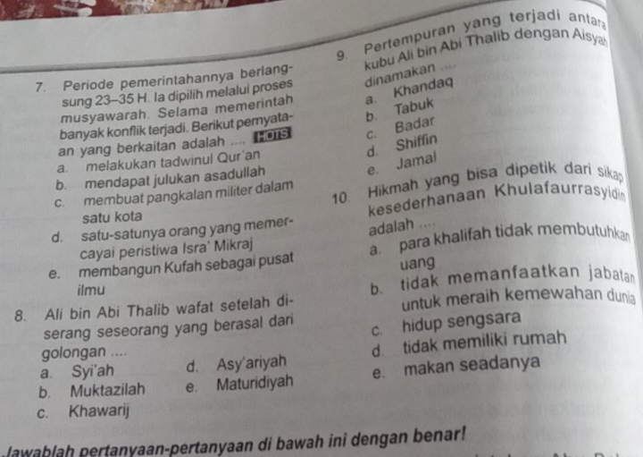 Pertempuran yang terjadi antar
7. Periode pemerintahannya berlang- kubu Ali bin Abi Thalib dengan Aisya
sung 23 - 35 H. la dipilih melalui proses
banyak konflik terjadi. Berikut pernyata- b Tabuk a. Khandaq dinamakan ....
musyawarah Selama memerintah
an yang berkaitan adalah .... Hors c. Badar
d. Shiffin
a. melakukan tadwinul Qur'an
e. Jamal
b. mendapat julukan asadullah
10. Hikmah yang bisa dipetik dari sikap
c. membuat pangkalan militer dalam
satu kota kesederhanaan Khulafaurrasyidin
d. satu-satunya orang yang memer-
adalah ....
cayai peristiwa Isra' Mikraj
e. membangun Kufah sebagai pusat a. para khalifah tidak membutuhka
uang
ilmu b. tidak memanfaatkan jabatan
8. Ali bin Abi Thalib wafat setelah di- untuk meraih kemewahan dunia
c. hidup sengsara
serang seseorang yang berasal dari
golongan ....
a. Syi'ah d. Asy'ariyah d tidak memiliki rumah
b. Muktazilah e Maturidiyah e. makan seadanya
c. Khawarij
lawablah pertanyaan-pertanyaan di bawah ini dengan benar!