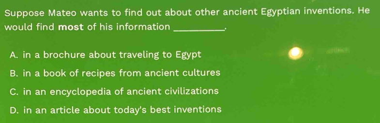 Suppose Mateo wants to find out about other ancient Egyptian inventions. He
would find most of his information_
.
A. in a brochure about traveling to Egypt
B. in a book of recipes from ancient cultures
C. in an encyclopedia of ancient civilizations
D. in an article about today's best inventions