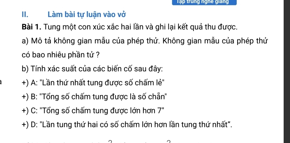 Tập trung nghê giang
II. Làm bài tự luận vào vở
Bài 1. Tung một con xúc xắc hai lần và ghi lại kết quả thu được.
a) Mô tả không gian mẫu của phép thử. Không gian mẫu của phép thử
có bao nhiêu phần tử ?
b) Tính xác suất của các biến cố sau đây:
+) A: "Lần thứ nhất tung được số chấm lẻ"
+) B: "Tổng số chấm tung được là số chẵn"
+) C: "Tổng số chấm tung được lớn hơn 7''
+) D: "Lần tung thứ hai có số chấm lớn hơn lần tung thứ nhất".