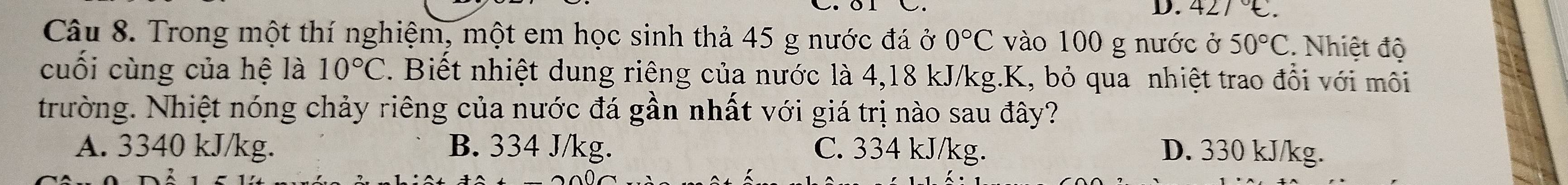 427°C. 
Câu 8. Trong một thí nghiệm, một em học sinh thả 45 g nước đá ở 0°C vào 100 g nước ở 50°C. Nhiệt độ
cuối cùng của hệ là 10°C. Biết nhiệt dung riêng của nước là 4,18 kJ/kg. K, bỏ qua nhiệt trao đổi với môi
trường. Nhiệt nóng chảy riêng của nước đá gần nhất với giá trị nào sau đây?
A. 3340 kJ/kg. B. 334 J/kg. C. 334 kJ/kg. D. 330 kJ/kg.