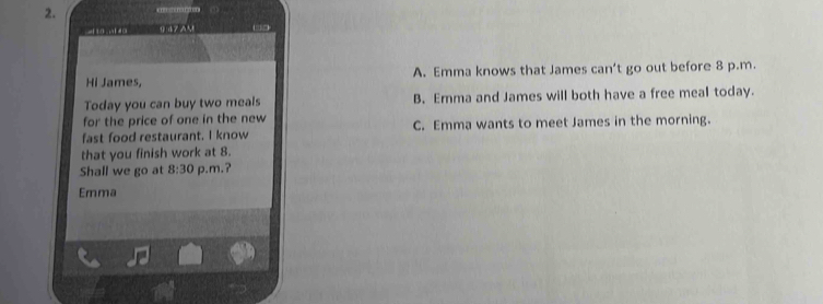 9 47 AM … □ 
Hi James, A. Emma knows that James can 't go out before 8 p.m.
Today you can buy two meals B. Emma and James will both have a free meal today.
for the price of one in the new
fast food restaurant. I know C. Emma wants to meet James in the morning.
that you finish work at 8.
Shall we go at 8:30 p.m.?
Emma