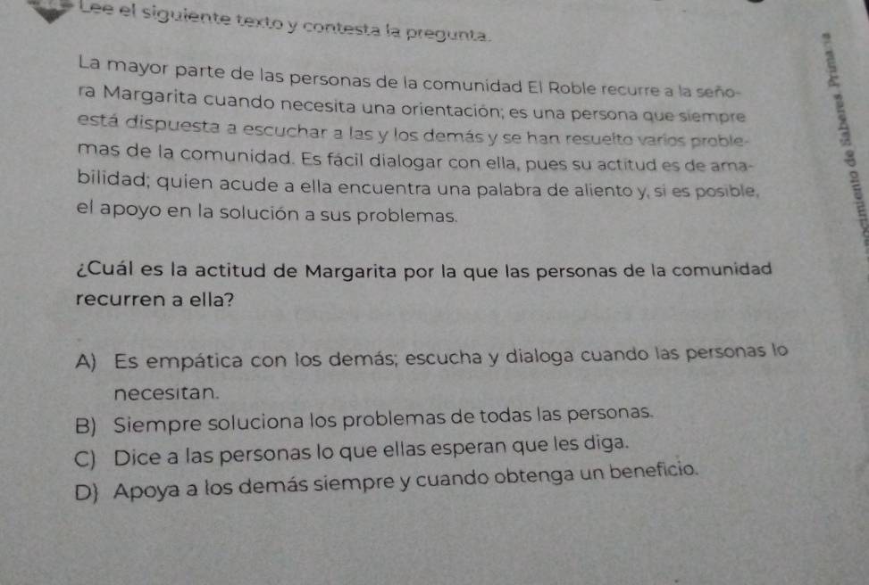 Lee el siguiente texto y contesta la pregunta.
La mayor parte de las personas de la comunidad El Roble recurre a la seño-
ra Margarita cuando necesita una orientación; es una persona que siempre
está dispuesta a escuchar a las y los demás y se han resuelto varios proble-
mas de la comunidad. Es fácil dialogar con ella, pues su actitud es de ama-
bilidad; quien acude a ella encuentra una palabra de aliento y, si es posible,
el apoyo en la solución a sus problemas.
¿Cuál es la actitud de Margarita por la que las personas de la comunidad
recurren a ella?
A) Es empática con los demás; escucha y dialoga cuando las personas lo
necesitan.
B) Siempre soluciona los problemas de todas las personas.
C) Dice a las personas lo que ellas esperan que les diga.
D Apoya a los demás siempre y cuando obtenga un beneficio.