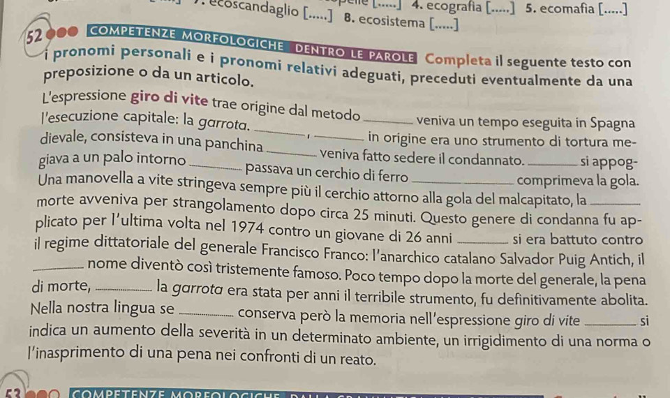 ecografia [.....] 5. ecomafia [.....] 
coscandaglio [.....] B. ecosistema [.....] 
52 000 COMPETENZE MORFOLOGICHE DENTRO LE PAROLE Completa il seguente testo con 
i pronomi personali e i pronomi relativi adeguati, preceduti eventualmente da una 
preposizione o da un articolo. 
L'espressione giro di vite trae origine dal metodo veniva un tempo eseguita in Spagna 
l'esecuzione capitale: la garrota. _1 _in origine era uno strumento di tortura me- 
dievale, consisteva in una panchina __veniva fatto sedere il condannato. _si appog- 
giava a un palo intorno_ 
passava un cerchio di ferro 
comprimeva la gola. 
Una manovella a vite stringeva sempre più il cerchio attorno alla gola del malcapitato, la 
morte avveniva per strangolamento dopo circa 25 minuti. Questo genere di condanna fu ap- 
plicato per l'ultima volta nel 1974 contro un giovane di 26 anni si era battuto contro 
_il regime dittatoriale del generale Francisco Franco: l’anarchico catalano Salvador Puig Antich, il 
nome diventò cosí tristemente famoso. Poco tempo dopo la morte del generale, la pena 
di morte, _la gorrotα era stata per anni il terribile strumento, fu definitivamente abolita. 
Nella nostra lingua se_ conserva però la memoria nell'espressione giro di vite _si 
indica un aumento della severità in un determinato ambiente, un irrigidimento di una norma o 
l’inasprimento di una pena nei confronti di un reato.