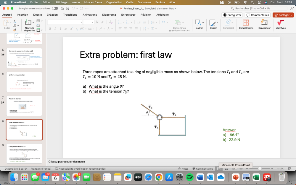 PowerPoint Fichier Édition Affichage Insérer Organisation Diaporama Fenêtre Aide inh a Dim. 6 act. 18:02
Enregistrement automatique   Review Exam 1  Enregistré dans mon Mac Q Rechercher
Accueil Insertion Dessin Création Transitions Animations Diaporama Enregistrer Révision Affichage Enregistrer Commentaires  Partager
A A~ Ao 7
diapositive G 5 X graphique SmartArt Insérer Dessin Sens bilité Compléments Concepteur MathType
F
Extra problem: first law
Three ropes are attached to a ring of negligible mass as shown below. The tensions T_1 and T_2 are
6 Uniform circular motion T_1=10N and T_2=25N.
a) What is the angle θ?
b) What is the tension T_3 ?
7
: : 
B Extra pinoblem: finst Lave 
; ss:cost,  ;'
Answer
a) 66.4°
b) 22.9 N
9
Cliquez pour ajouter des notes
Microsoft PowerPoint
Diapositive 8 sur 9 Français (France)  1 Accessibilité : vérification recommandée  Notes ; F ÷
6 etv
Work