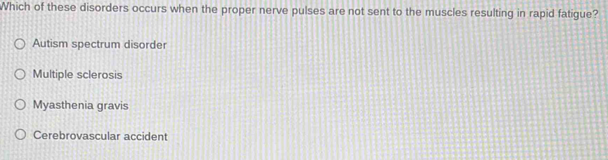 Which of these disorders occurs when the proper nerve pulses are not sent to the muscles resulting in rapid fatigue?
Autism spectrum disorder
Multiple sclerosis
Myasthenia gravis
Cerebrovascular accident