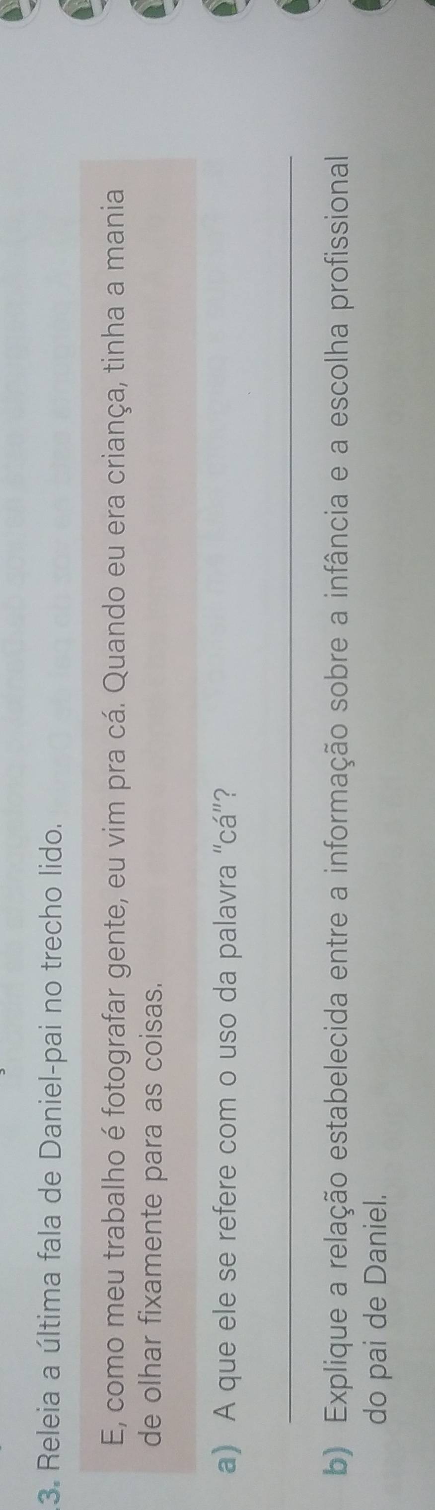 Releia a última fala de Daniel-pai no trecho lido. 
E, como meu trabalho é fotografar gente, eu vim pra cá. Quando eu era criança, tinha a mania 
de olhar fixamente para as coisas. 
a) A que ele se refere com o uso da palavra “cá”? 
_ 
b) Explique a relação estabelecida entre a informação sobre a infância e a escolha profissional 
do pai de Daniel.