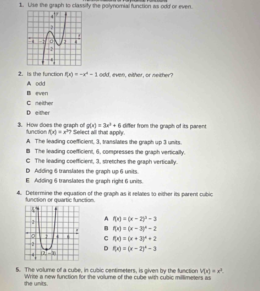 Use the graph to classify the polynomial function as odd or even.
2. Is the function f(x)=-x^4-1 odd, even, either, or neither?
A odd
B even
C neither
D either
3. How does the graph of g(x)=3x^3+6 differ from the graph of its parent
function f(x)=x^3 ? Select all that apply.
A The leading coefficient, 3, translates the graph up 3 units.
B The leading coefficient, 6, compresses the graph vertically.
C The leading coefficient, 3, stretches the graph vertically.
D Adding 6 translates the graph up 6 units.
E Adding 6 translates the graph right 6 units.
4. Determine the equation of the graph as it relates to either its parent cubic
function or quartic function.
A f(x)=(x-2)^3-3
B f(x)=(x-3)^4-2
C f(x)=(x+3)^4+2
D f(x)=(x-2)^4-3
5. The volume of a cube, in cubic centimeters, is given by the function V(x)=x^3.
Write a new function for the volume of the cube with cubic millimeters as
the units.