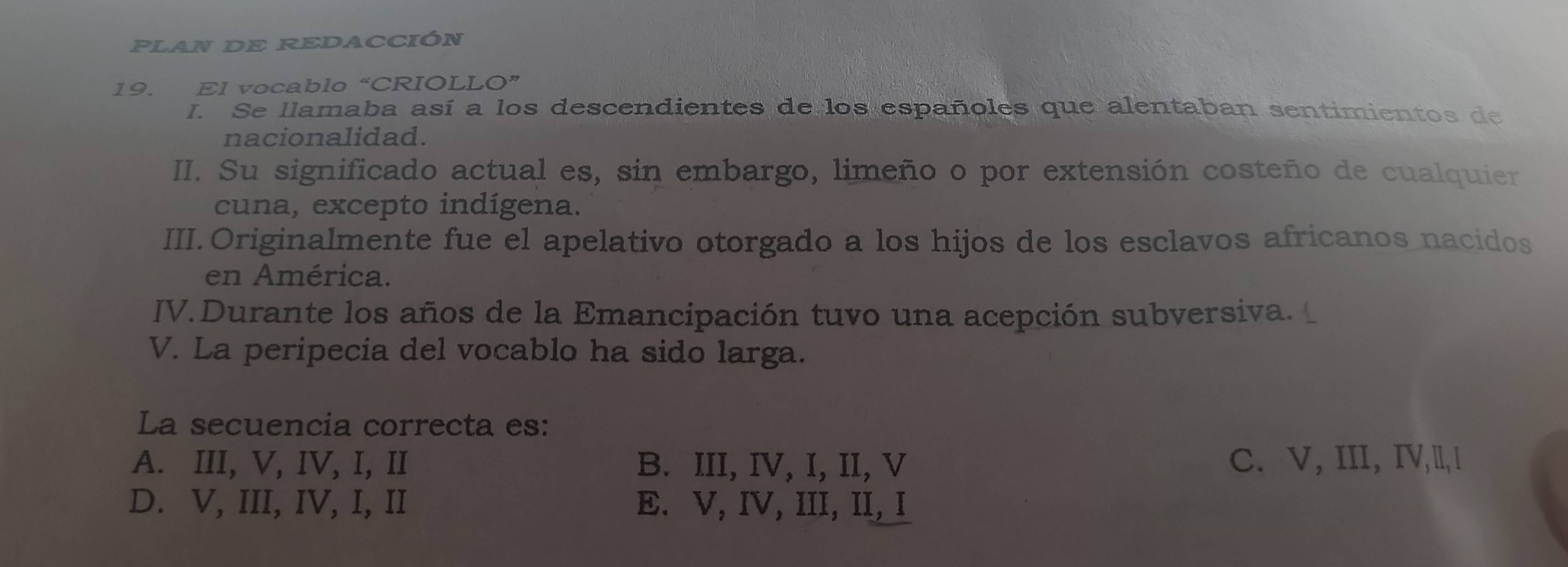 PLAN DE REDACCIÓN
19. El vocablo “CRIOLLO”
I. Se llamaba así a los descendientes de los españoles que alentaban sentimientos de
nacionalidad.
II. Su significado actual es, sin embargo, limeño o por extensión costeño de cualquier
cuna, excepto indígena.
III.Originalmente fue el apelativo otorgado a los hijos de los esclavos africanos nacidos
en América.
IV. Durante los años de la Emancipación tuvo una acepción subversiva. 
V. La peripecia del vocablo ha sido larga.
La secuencia correcta es:
A. III, V, IV, I, II B. III, IV, I, II, V C. V, III, IV,l, l
D. V, III, IV, I, II E. V, IV, III, II, I