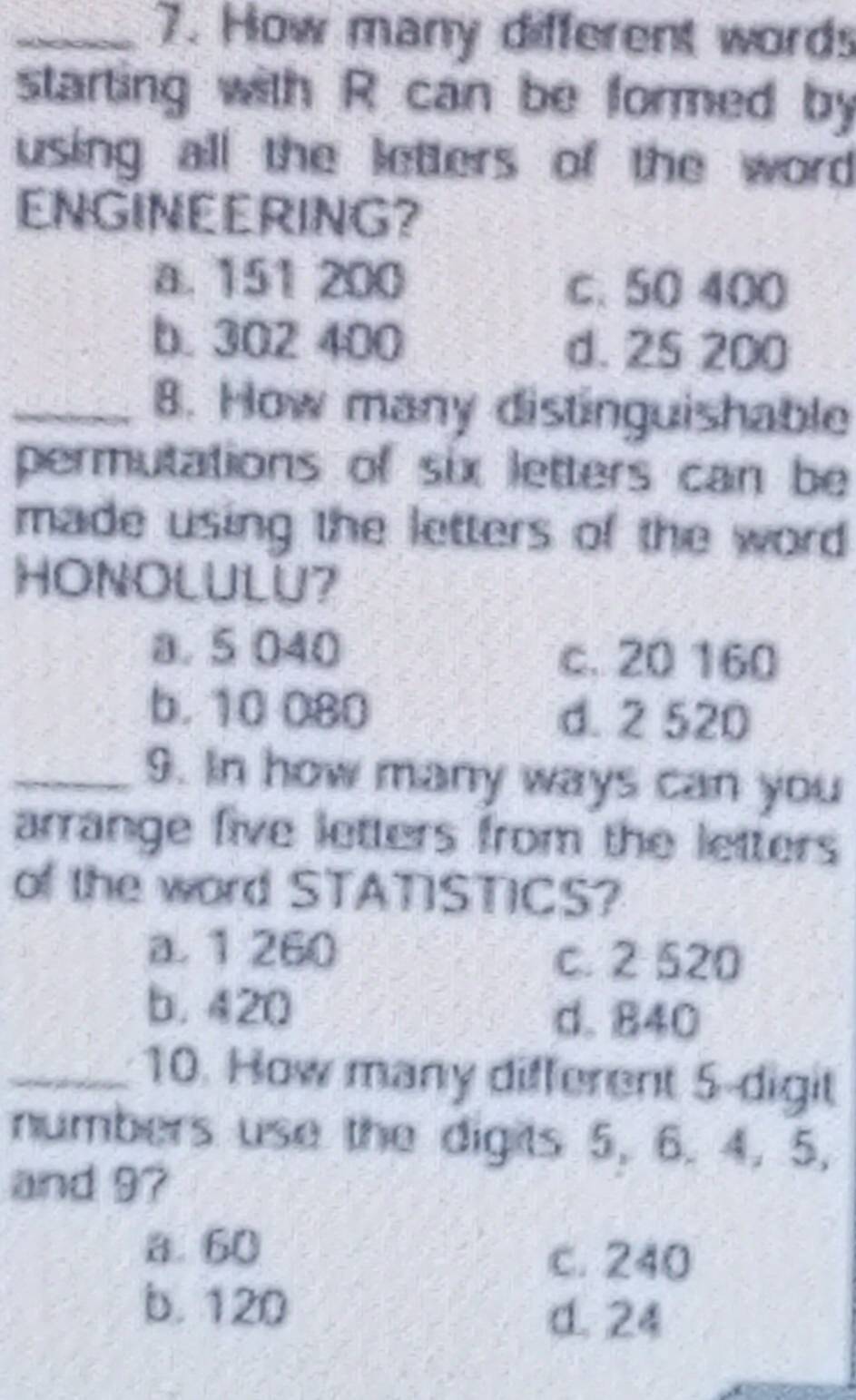 How many different words
starting with R can be formed by
using all the letters of the word 
ENGINEERING?
a. 151 200 c. 50 400
b. 302 400 d. 25 200
_8. How many distinguishable
permutations of six letters can be
made using the letters of the word
HONOLULU?
a. 5 040 c. 20 160
b. 10 080 d. 2 520
_9. In how many ways can you
arrange five letters from the letters
of the word STATISTICS?
a. 1 260 c. 2 520
b. 420
d. 840
_10. How many different 5 -digit
numbers use the digits 5, 6. 4, 5,
and 97
a 60
c. 240
b. 120 d. 24