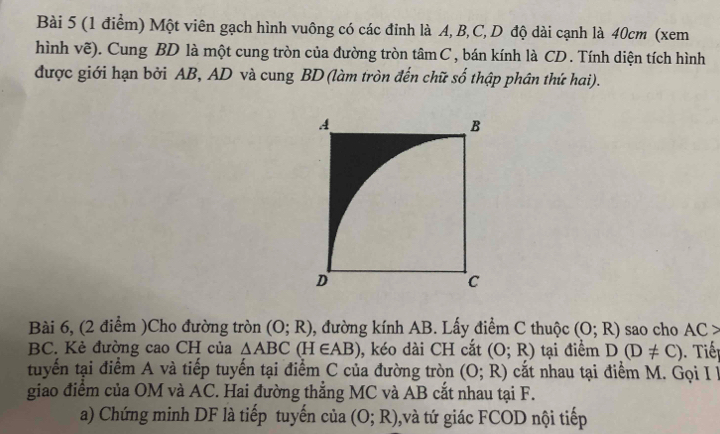 Một viên gạch hình vuông có các đỉnh là A, B, C, D độ dài cạnh là 40cm (xem 
hình vẽ). Cung BD là một cung tròn của đường tròn tâm C , bán kính là CD. Tính diện tích hình 
được giới hạn bởi AB, AD và cung BD (làm tròn đến chữ số thập phân thứ hai). 
Bài 6, (2 điểm )Cho đường tròn (O;R) , đường kính AB. Lấy điểm C thuộc (O;R) sao cho AC>
BC. Kẻ đường cao CH của △ ABC(H∈ AB) , kéo dài CH cắt (O;R) tại điểm D(D!= C). Tiế p 
tuyến tại điểm A và tiếp tuyến tại điểm C của đường tròn (O;R) cất nhau tại điểm M. Gọi I 
giao điểm của OM và AC. Hai đường thẳng MC và AB cắt nhau tại F. 
a) Chứng minh DF là tiếp tuyến của (O;R) 0, và tứ giác FCOD nội tiếp