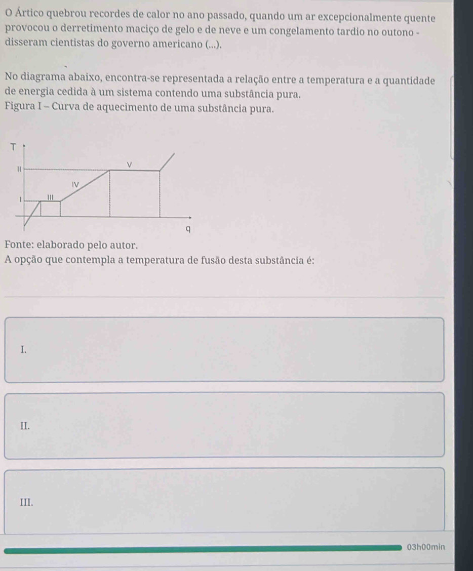 Ártico quebrou recordes de calor no ano passado, quando um ar excepcionalmente quente
provocou o derretimento maciço de gelo e de neve e um congelamento tardio no outono -
disseram cientistas do governo americano (...).
No diagrama abaixo, encontra-se representada a relação entre a temperatura e a quantidade
de energia cedida à um sistema contendo uma substância pura.
Figura I - Curva de aquecimento de uma substância pura.
T
"
v
IV
1 '
q
Fonte: elaborado pelo autor.
A opção que contempla a temperatura de fusão desta substância é:
I.
II.
III.
03h00min