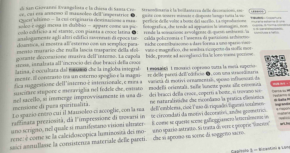 di San Giovanni Evangelista e la chiesa di Santa Cro- Straordinaria è la brillantezza delle decorazioni, ese- LESSICO
ce, cui era annesso il mausoleo dell’imperatrice ❸. guite con tessere minute e disposte lungo tutta la su-
Quest’ultimo — la cui originaria destinazione a mau- perficie delle volte a botte del sacello. La riproduzione TIBURIO • Copertura
muraría esterna di una
soleo è oggi messa in dubbio — appare come un pic- fotografica, che tende ad appiattire le immagini, non cupola, di forma cilindrica
colo edificio a sé stante, con pianta a croce latina ④: rende la sensazione avvolgente di questi ambienti: la o di parallelepipedo,
conclusa a tetto.
analogamente agli altri edifici ravennati di epoca tar- calda policromia e l’assenza di partizioni architetto-
doantica, si mostra all’esterno con un semplice para- niche contribuiscono a dare forma a uno spazio riser-
mento murario che nulla lascia trasparire della sfol- vato e magnifico, che sembra ricoperto da stoffe mor-
gorante decorazione musiva dell’interno. La cupola bide, pronte ad accoglierci fra le Îoro trame preziose.
stessa, innalzata all’incrocio dei due bracci della croce
latina, è occultata dal tiburio che la ingloba integral- I mosaici I mosaici coprono tutta la metà superio-
mente. Il contrasto tra un esterno spoglio e la magni- re delle pareti dell’edificio ❺, con una straordinaria
fica suggestione dell’interno è intenzionale, e mira a varietà di motivi ornamentali, spesso influenzati da
suscitare stupore e meraviglia nel fedele che, entrato modelli orientali. Sulle lunette poste alle estremità HUB Art。
nel sacello, si immerge improvvisamente in una di- dei bracci della croce, coperti a botte, si trovano sce- Cerca su H
mensione di pura spiritualità. ne naturalistiche che ricordano la pratica ellenistica l'esterno d
Lo spazio entro cui il Mausoleo ci accoglie, con la sua dell’emblema, cioè l’uso di riquadri figurati totalmen- di Galla P ingrandis
materia
raffinata preziosità, dà l’impressione di trovarsi in te circondati da motivi decorativi, anche geometrici. e rispon
uno scrigno, nel quale si manifestano visioni ultrater- È come se queste scene galleggiassero letteralmente in
rene: è come se la caleidoscopica luminosità dei mo- uno spazio astratto. Si tratta di vere e proprie ‘finestre’ realizz art.hu
saici annullasse la consistenza materiale delle pareti. che si aprono su scene di soggetto sacro.
Capitolo 3 — Bizantini e Long