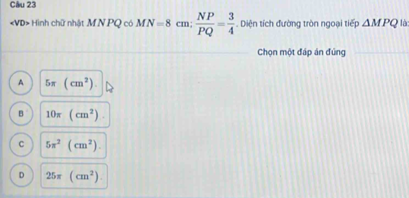 Hình chữ nhật MN PQ có MN=8cm;  NP/PQ = 3/4 . Diện tích đường tròn ngoại tiếp △ MPQ là:
Chọn một đáp án đúng
A 5π (cm^2).
B 10π (cm^2).
C 5π^2(cm^2).
D 25π (cm^2).