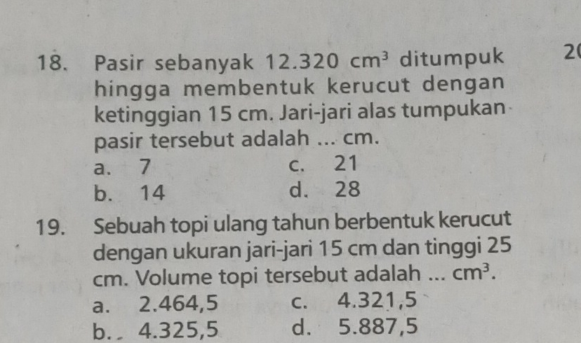 Pasir sebanyak 1 12.320cm^3 ditumpuk 2
hingga membentuk kerucut dengan
ketinggian 15 cm. Jari-jari alas tumpukan
pasir tersebut adalah ... cm.
a. 7 c. 21
b. 14 d. 28
19. Sebuah topi ulang tahun berbentuk kerucut
dengan ukuran jari-jari 15 cm dan tinggi 25
cm. Volume topi tersebut adalah _ cm^3.
a. 2.464,5 c. 4.321,5
b. 4.325,5 d. 5.887,5