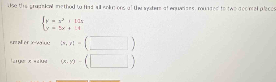 Use the graphical method to find all solutions of the system of equations, rounded to two decimal places
beginarrayl y=x^2+10x y=5x+14endarray.
smaller x -value (x,y)=(□ )
larger x -value (x,y)=(□ )