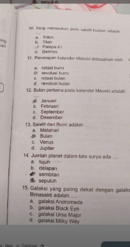 senuluh
10. Yang merupakan jenis satelit buatan adalah
a. Triton
ing b. Titan
an Palapa A1
d. Deimos
11. Penetapan kalender Masehi didasarkan oleh 1
a. rotasi bumi
revolusi bumi
c. rotasi bulan
d. revolusi bulan
12. Bulan pertama pada kalender Masehi adalah
Januari
b. Februari
c. September
d. Desember
13. Salelit dari Bumi adalah ...
a. Matahari
Bulan
c. Venus
d. Jupiter
14. Jumlah planet dalam tata surya ada ....
a、 tujuh
b. delapan
sembilan
d sepuluh
15. Galaksi yang paling dekat dengan galak
Bimasakti adalah ....
a. galaksi Andromeda
b. galaksi Black Eye
c. galaksi Ursa Major
d. galaksi Milky Way