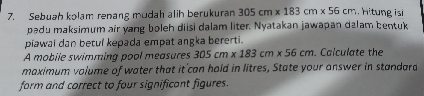 Sebuah kolam renang mudah alih berukuran 305cm* 183cm* 56cm. Hitung isi 
padu maksimum air yang boleh diisi dalam liter. Nyatakan jawapan dalam bentuk 
piawai dan betul kepada empat angka bererti. 
A mobile swimming pool measures 305cm* 183cm* 56cm. Calculate the 
maximum volume of water that it can hold in litres, State your answer in standard 
form and correct to four significant figures.