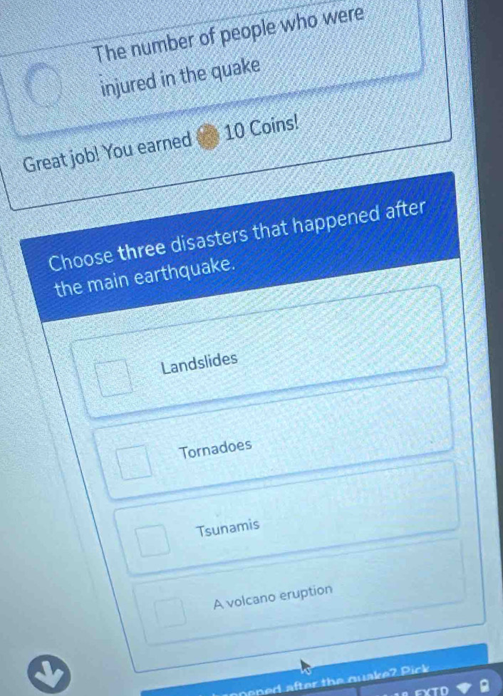 The number of people who were
injured in the quake
Great job! You earned 10 Coins!
Choose three disasters that happened after
the main earthquake.
Landslides
Tornadoes
Tsunamis
A volcano eruption
ped after the quake? Pick