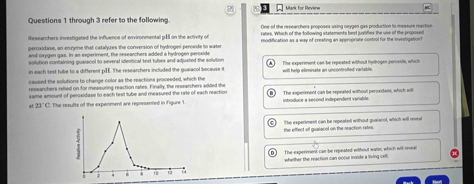 7 3 Mark for Review
Questions 1 through 3 refer to the following.
One of the researchers proposes using oxygen gas production to measure reaction
rates. Which of the following statements best justifies the use of the proposed
Researchers investigated the influence of environmental pH on the activity of modification as a way of creating an appropriate control for the investigation?
peroxidase, an enzyme that catalyzes the conversion of hydrogen peroxide to water
and oxygen gas. In an experiment, the researchers added a hydrogen peroxide
solution containing guaiacol to several identical test tubes and adjusted the solution
in each test tube to a different pH. The researchers included the guaiacol because it The experiment can be repeated without hydrogen peroxide, which
will help eliminate an uncontrolled variable.
caused the solutions to change color as the reactions proceeded, which the
researchers relied on for measuring reaction rates. Finally, the researchers added the
same amount of peroxidase to each test tube and measured the rate of each reaction B The experiment can be repeated without peroxidase, which will
at 23°C. The results of the experiment are represented in Figure 1. introduce a second independent variable.
The experiment can be repeated without guaiacol, which will reveal
the effect of guaiacol on the reaction rates.
The experiment can be repeated without water, which will reveal
whether the reaction can occur inside a living cell.
Rack Next