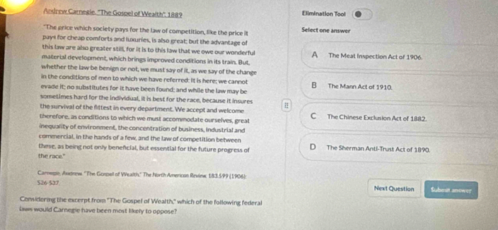 Andrew Carnegie. ''The Gospel of Wealth'', 1889 Elimination Tool
"The price which society pays for the law of competition, like the price it Select one answer
pays for cheap comforts and luxuries, is also great; but the advantage of
this law are also greater still for it is to this law that we owe our wonderful A The Meat Inspection Act of 1906.
material development, which brings improved conditions in its train. But,
whether the law be benign or not, we must say of it, as we say of the change
in the conditions of men to which we have referred: It is here; we cannot B The Mann Act of 1910.
evade it; no substitutes for it have been found; and while the law may be
sometimes hard for the individual, it is best for the race, because it insures
the survival of the fittest in every department. We accept and welcome C The Chinese Exclusion Act of 1882.
therefore, as conditions to which we must accommodate ourselves, great
inequality of environment, the concentration of business, Industrial and
commercial, in the hands of a few, and the law of competition between
these, as being not only beneficial, but essential for the future progress of D The Sherman Anti-Trust Act of 1890.
the race."
Carnesse, Audnew. ''The Gospell of Wealth.' The North Americon Review, 183.599 (1906):
526-537 Next Question Submit anewer
Considering the excerpt from "The Gospel of Wealth," which of the following federal
laws would Carnegie have been most likely to oppose?