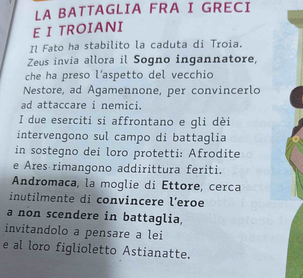 LA BATTAGLIA FRA I GRECI 
E I TROIANI 
Il Fato ha stabilito la caduta di Troia. 
Zeus invia allora il Sogno ingannatore, 
che ha preso l’aspetto del vecchio 
Nestore, ad Agamennone, per convincerlo 
ad attaccare i nemici. 
I due eserciti si affrontano e gli dèi 
intervengono sul campo di battaglia 
in sostegno dei loro protetti: Afrodite 
e Ares rimangono addirittura feriti. 
Andromaca, la moglie di Éttore, cerca 
inutilmente di convincere leroe 
a non scendere in battaglia, 
invitandolo a pensare a lei 
e al loro figlioletto Astianatte.