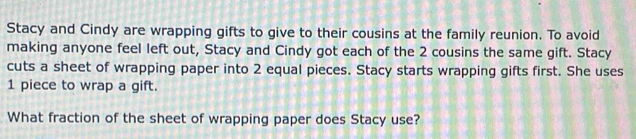 Stacy and Cindy are wrapping gifts to give to their cousins at the family reunion. To avoid 
making anyone feel left out, Stacy and Cindy got each of the 2 cousins the same gift. Stacy 
cuts a sheet of wrapping paper into 2 equal pieces. Stacy starts wrapping gifts first. She uses
1 piece to wrap a gift. 
What fraction of the sheet of wrapping paper does Stacy use?