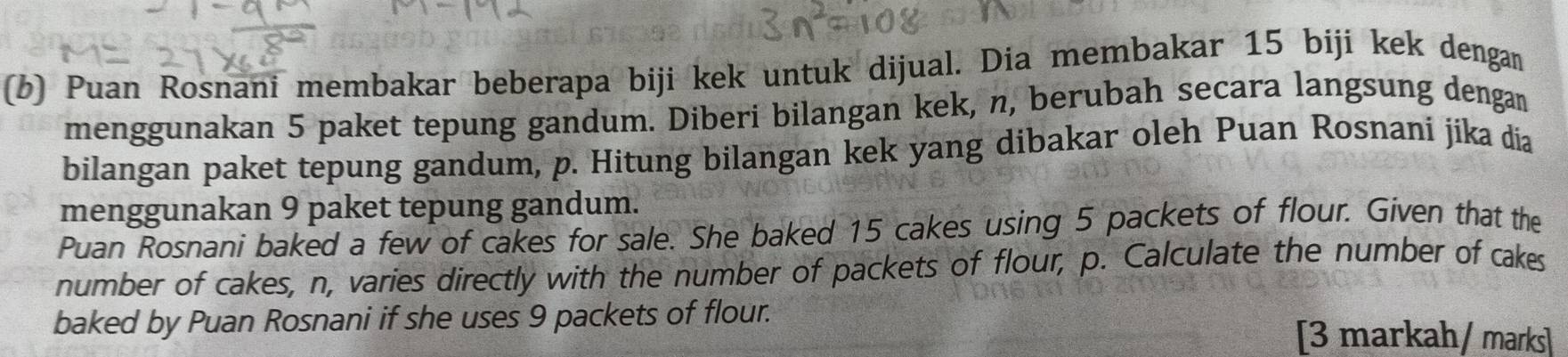 Puan Rosnani membakar beberapa biji kek untuk dijual. Dia membakar 15 biji kek dengan 
menggunakan 5 paket tepung gandum. Diberi bilangan kek, n, berubah secara langsung dengan 
bilangan paket tepung gandum, p. Hitung bilangan kek yang dibakar oleh Puan Rosnani jika dia 
menggunakan 9 paket tepung gandum. 
Puan Rosnani baked a few of cakes for sale. She baked 15 cakes using 5 packets of flour. Given that the 
number of cakes, n, varies directly with the number of packets of flour, p. Calculate the number of cakes 
baked by Puan Rosnani if she uses 9 packets of flour. [3 markah/ marks