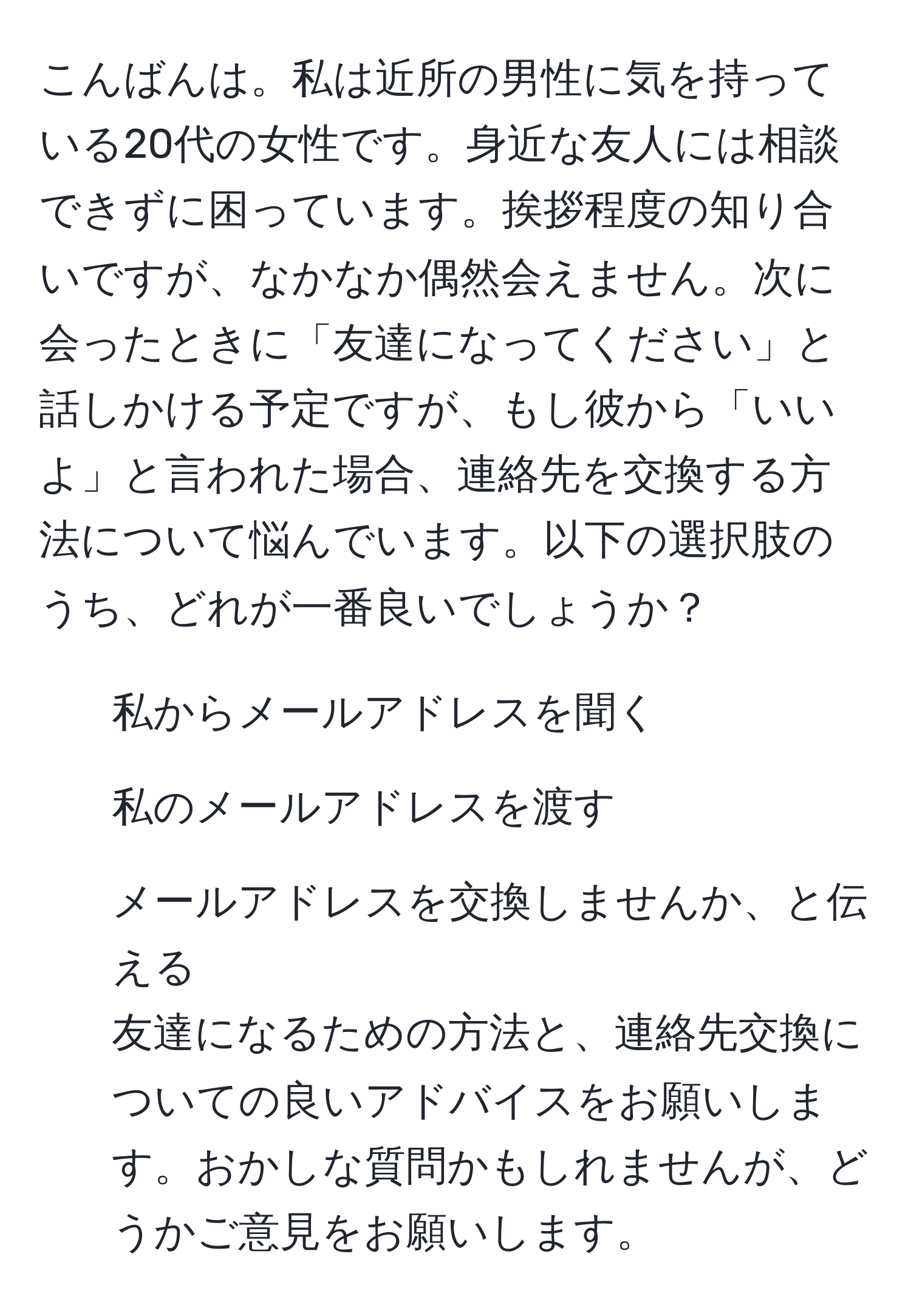 こんばんは。私は近所の男性に気を持っている20代の女性です。身近な友人には相談できずに困っています。挨拶程度の知り合いですが、なかなか偶然会えません。次に会ったときに「友達になってください」と話しかける予定ですが、もし彼から「いいよ」と言われた場合、連絡先を交換する方法について悩んでいます。以下の選択肢のうち、どれが一番良いでしょうか？  
1. 私からメールアドレスを聞く  
2. 私のメールアドレスを渡す  
3. メールアドレスを交換しませんか、と伝える  
友達になるための方法と、連絡先交換についての良いアドバイスをお願いします。おかしな質問かもしれませんが、どうかご意見をお願いします。