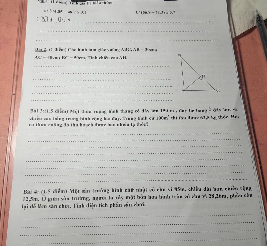 Tỉnh giả trị biểu thức: 
a/ 374,05+48,7* 0,1
b/ (56,8-32,3)* 5,7
_ 
_ 
_ 
Bài 2: (1 điểm) Cho hình tam giác vuông ABC, AB=30cm
AC=40cm; BC=50cm. Tính chiều cao AH. 
_ 
_ 
_ 
_ 
_ 
_ 
Bài 3:(1,5 điểm) Một thửa ruộng hình thang có đáy lớn 150 m , đáy bé bằng  3/5  đáy lớn và 
chiều cao bằng trung bình cộng hai đáy. Trung bình cứ 100m^2 thì thu được 62,5 kg thóc. Hỏi 
cả thửa ruộng đó thu hoạch được bao nhiêu tạ thóc? 
_ 
_ 
_ 
_ 
_ 
_ 
_ 
_ 
Bài 4: (1,5 điểm) Một sân trường hình chữ nhật có chu vi 85m, chiều dài hơn chiều rộng
12,5m. Ở giữa sân trường, người ta xây một bồn hoa hình tròn có chu vi 28,26m, phần còn 
lại để làm sân chơi. Tính diện tích phần sân chơi. 
_ 
_ 
_ 
_