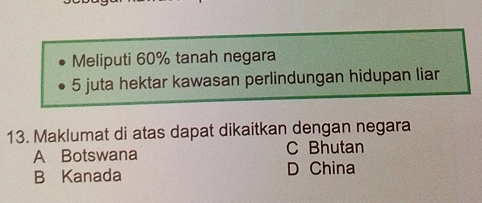 Meliputi 60% tanah negara
5 juta hektar kawasan perlindungan hidupan liar
13. Maklumat di atas dapat dikaitkan dengan negara
A Botswana
C Bhutan
B Kanada D China