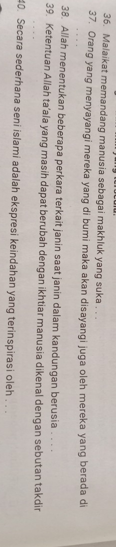 Malaikat memandang manusia sebagai makhluk yang suka . . . 
37. Orang yang menyayangi mereka yang di bumi maka akan disayangi juga oleh mereka yang berada di 
38. Allah menentukan beberapa perkara terkait janin saat janin dalam kandungan berusia . . . . 
39. Ketentuan Allah ta’ala yang masih dapat berubah dengan ikhtiar manusia dikenal dengan sebutan takdir 
40. Secara sederhana seni islami adalah ekspresi keindahan yang terinspirasi oleh . . .