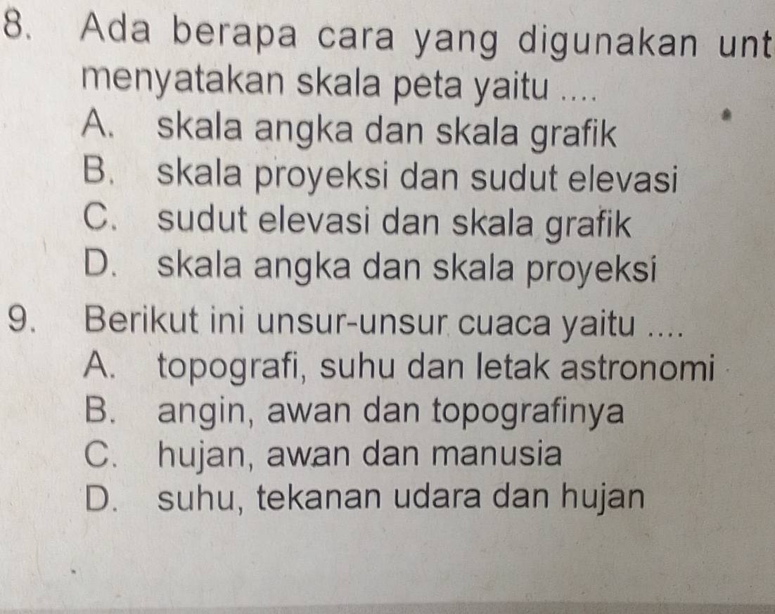 Ada berapa cara yang digunakan unt
menyatakan skala peta yaitu ....
A. skala angka dan skala grafik
B. skala proyeksi dan sudut elevasi
C. sudut elevasi dan skala grafik
D. skala angka dan skala proyeksi
9. Berikut ini unsur-unsur cuaca yaitu ....
A. topografi, suhu dan letak astronomi
B. angin, awan dan topografinya
C. hujan, awan dan manusia
D. suhu, tekanan udara dan hujan