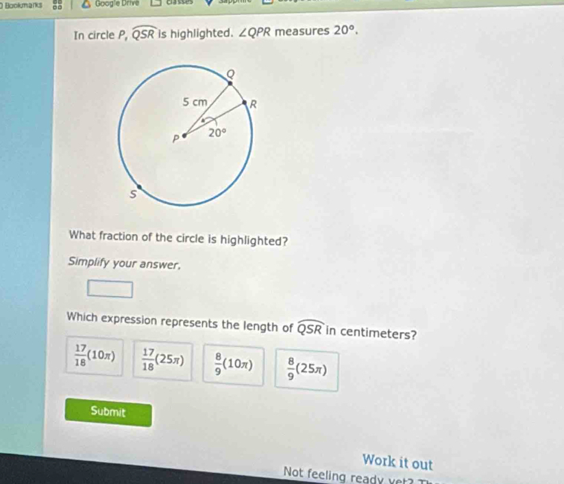 Bookmarks □□ Google Drive classes
In circle P, widehat QSR is highlighted. ∠ QPR measures 20°.
What fraction of the circle is highlighted?
Simplify your answer.
Which expression represents the length of widehat QSR in centimeters?
 17/18 (10π )  17/18 (25π )  8/9 (10π )  8/9 (25π )
Submit
Work it out
Not feeling ready vet?