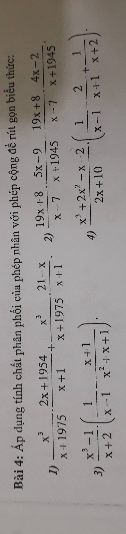 Áp dụng tính chất phân phối của phép nhân với phép cộng để rút gọn biểu thức: 
1)  x^3/x+1975 ·  (2x+1954)/x+1 + x^3/x+1975 ·  (21-x)/x+1 . 2)  (19x+8)/x-7 ·  (5x-9)/x+1945 - (19x+8)/x-7 ·  (4x-2)/x+1945 . 
3)  (x^3-1)/x+2 · ( 1/x-1 - (x+1)/x^2+x+1 )·
4)  (x^3+2x^2-x-2)/2x+10 · ( 1/x-1 - 2/x+1 + 1/x+2 ).