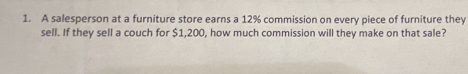 A salesperson at a furniture store earns a 12% commission on every piece of furniture they 
sell. If they sell a couch for $1,200, how much commission will they make on that sale?