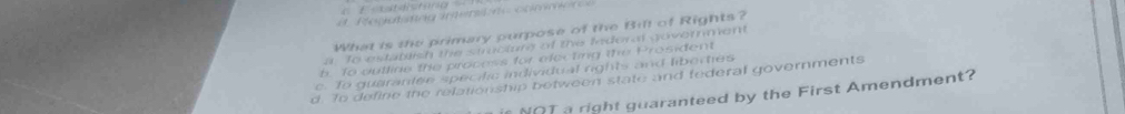 d. Regatanag imentre commere 
What is the primary purpose of the Bift of Rights?
a To estatlish the stmcturg of the lnderal goverment
b. To outline the process for efecting the Prosident
c. To guaranlee specitic individual rights and liberties
d. To define the relationship between state and federal governments
NOT a right guaranteed by the First Amendment?