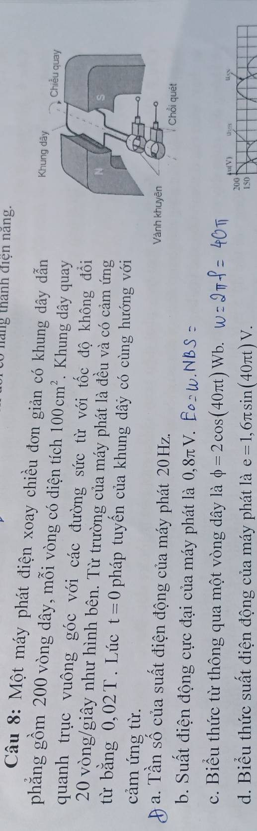 háng thành điện nang. 
Câu 8: Một máy phát điện xoay chiều đơn giản có khung dây dẫn 
phẳng gồm 200 vòng dây, mỗi vòng có diện tích 100cm^2. Khung dây quay 
quanh trục vuông góc với các đường sức từ với tốc độ không đổi
20 vòng /giây như hình bên. Từ trường của máy phát là đều và có cảm ứng 
từ bằng 0,02T. Lúc t=0 pháp tuyến của khung dây có cùng hướng với 
cảm ứng từ. 
9 a. Tần số của suất điện động của máy phát 20Hz. 
b. Suất điện động cực đại của máy phát là 0,8π V. 
c. Biểu thức từ thông qua một vòng dây là phi =2cos (40π t) Wb.
u(V 1:n 
200 
d. Biểu thức suất điện động của máy phát là e=1,6π sin (40π t)V. 150