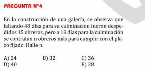 PREGUNTA N°4 
En la construcción de una galería, se observa que
faltando 48 días para su culminación fueron despe-
didos 15 obreros, pero a 18 días para la culminación
se contratan n obreros más para cumplir con el pla-
zo fijado. Halle n.
A) 24 B) 32 C) 36
D) 40 E) 28