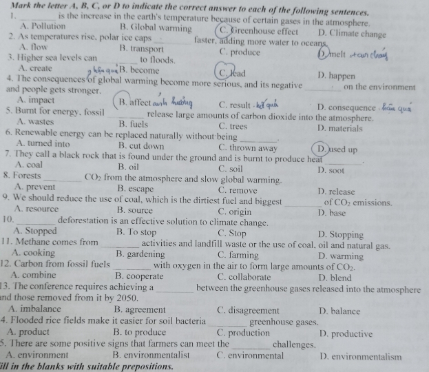 Mark the letter A, B, C, or D to indicate the correct answer to each of the following sentences.
1. _is the increase in the earth's temperature because of certain gases in the atmosphere.
A. Pollution B. Global warming C. Greenhouse effect D. Climate change
2. As temperatures rise. polar ice caps _faster, adding more water to oceans.
A. flow B. transport C. produce D. melt tc
3. Higher sea levels can_ to floods.
A. create B. become C. lead D. happen
4. The consequences of global warming become more serious, and its negative on the environment
and people gets stronger. ,
_
A. impact B. affect aw C. result D. consequence
5. Burnt for energy, fossil _release large amounts of carbon dioxide into the atmosphere.
A. wastes B. fuels C. trees D. materials
6. Renewable energy can be replaced naturally without being _.
A. turned into B. cut down C. thrown away D. used up
7. They call a black rock that is found under the ground and is burnt to produce heat _.
A. coal B. oil C. soil D. soot
8. Forests_ CO_2 from the atmosphere and slow global warming.
A. prevent B. escape C. remove D. release
9. We should reduce the use of coal, which is the dirtiest fuel and biggest _of CO_2 emissions.
A. resource B. source C. origin D. base
10._ deforestation is an effective solution to climate change.
A. Stopped B. To stop C. Stop D. Stopping
11. Methane comes from _activities and landfill waste or the use of coal, oil and natural gas.
A. cooking B. gardening C. farming D. warming
12. Carbon from fossil fuels _with oxygen in the air to form large amounts of CO_2.
A. combine B. cooperate C. collaborate D. blend
13. The conference requires achieving a _between the greenhouse gases released into the atmosphere
and those removed from it by 2050. D. balance
A. imbalance B. agreement C. disagreement
4. Flooded rice fields make it easier for soil bacteria _greenhouse gases.
A. product B. to produce C. production D. productive
5. There are some positive signs that farmers can meet the _challenges.
A. environment B. environmentalist C. environmental D. environmentalism
ill in the blanks with suitable prepositions.