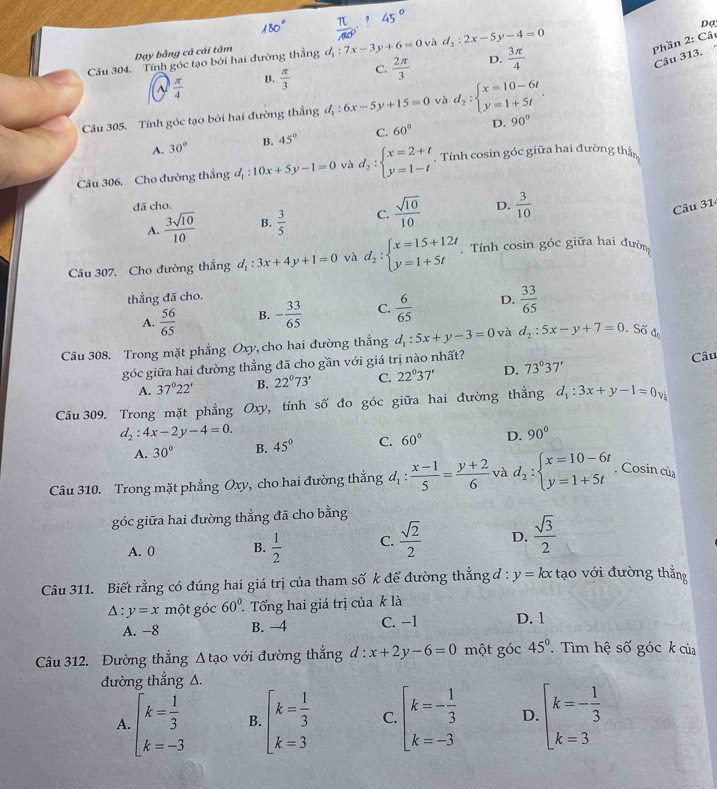 Dạ
Dạy bằng cả cái tâm
Câu 304. Tính góc tạo bởi hai đường thắng d_1:7x-3y+6=0 và d_2:2x-5y-4=0
Phần 2: Cât
 π /4  B.  π /3  C.  2π /3  D.  3π /4 
Câu 313.
Câu 305. Tính góc tạo bởi hai đường thẳng d_1:6x-5y+15=0 và d_2:beginarrayl x=10-6t y=1+5tendarray. .
A. 30° B. 45° C. 60° D. 90°
Câu 306. Cho đường thẳng d_1:10x+5y-1=0 và d_2:beginarrayl x=2+t y=1-tendarray.. Tính cosin góc giữa hai đường thần
đã cho.
A.  3sqrt(10)/10  B.  3/5  C.  sqrt(10)/10  D.  3/10 
Câu 31
Câu 307. Cho đường thắng d_1:3x+4y+1=0 và d_2:beginarrayl x=15+12t y=1+5tendarray..  Tính cosin góc giữa hai đườn
thẳng đã cho.
A.  56/65  B. - 33/65  C.  6/65  D.  33/65 
Câu 308. Trong mặt phẳng Oxy, cho hai đường thẳng d_1:5x+y-3=0 và d_2:5x-y+7=0. Số đo
góc giữa hai đường thẳng đã cho gần với giá trị nào nhất?
Câu
A. 37°22' B. 22°73' C. 22°37' D. 73°37'
Câu 309. Trong mặt phẳng Oxy, tính số đo góc giữa hai đường thẳng d_1:3x+y-1=0v
d_2:4x-2y-4=0.
A. 30° B. 45° C. 60° D. 90°
Câu 310. Trong mặt phẳng Oxy, cho hai đường thẳng d_1: (x-1)/5 = (y+2)/6  và d_2:beginarrayl x=10-6t y=1+5tendarray.. Cosin của
góc giữa hai đường thẳng đã cho bằng
A. 0 B.  1/2  C.  sqrt(2)/2  D.  sqrt(3)/2 
Câu 311. Biết rằng có đúng hai giá trị của tham số k để đường thẳng đ : y=kx tạo với đường thẳng
A : y=x một góc 60° Tổng hai giá trị của k là
A. -8 B. -4 C. −1 D. 1
Câu 312. Đường thẳng △ tao với đường thẳng d:x+2y-6=0 một góc 45°. Tìm hệ số góc k của
đường thẳng A.
A. beginarrayl k= 1/3  k=-3endarray. B. beginarrayl k= 1/3  k=3endarray. C. beginarrayl k=- 1/3  k=-3endarray. D. beginarrayl k=- 1/3  k=3endarray.