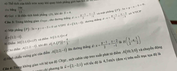 Thể tích của khổi tròn xoay khi quay hình phẳng giới hạn bởi đ3 lí 
0x bàng  16π /15 . 
đ) Gọi s là diện tích hình phẳng (D), khi đó S=4. d:x= (y-1)/2 = (z-2)/-1  và mật phảng (P):3x+y-z-5=0. 
Câu 3: Trong không gian Oxyz , cho đường thắng 
a) Mặt phẳng (P): :3x+y-z-5=0 có VTPT vector n=(3;1;-1);đường thắng d:x= (y-1)/2 = (z-2)/-1 
cô VTCP
vector u=(1;2;-1). 
b) Điểm M(2,1,1)∈ (P) và điểm N(2;5;1)ed
c) Cho điểm A(2;2;-1) khí đó: d(A,(P))= 4/3 . 
đ) Hình chiếu vuống góc của điểm A(2;2;-1) lên đường thẳng d d:x= (y-1)/2 = (z-2)/-1  là H( 3/2 ;4; 1/2 )
Cầu 4: Trong không gian với hệ tọa độ Oxyz , một cabin cáp treo xuất phát từ điểm A(10;3;0) và chuyển động 
C chi phương là vector u=(2;-2;1) với tốc độ là 4,5m/s (đơn vị trên mỗi trục tọa độ là