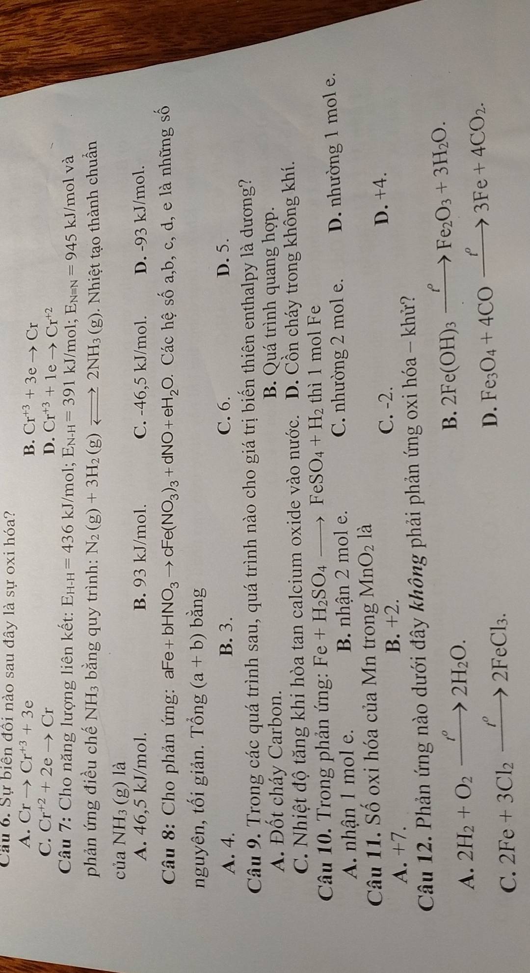 Cầu 6. Sự biên đồi nào sau đây là sự oxi hóa?
A. Crto Cr^(+3)+3e B. Cr^(+3)+3eto Cr
C. Cr^(+2)+2eto Cr
D. Cr^(+3)+1eto Cr^(+2)
Câu 7: Cho năng lượng liên kết: E_H-H=436 kJ/mol; E_N-H=391kJ/m ol; E_Nequiv N=945kJ/ /mol và
phản ứng điều chế NH3 bằng quy trình: N_2(g)+3H_2(g)leftharpoons 2NH_3 60^((circ)^(g). Nhiệt tạo thành chuẩn
của NH_3) (g) là
A. 46 ,5 kJ/mol. B. 93 kJ/mol. C. -46,5 kJ/mol. D. -93 kJ/mol.
Câu 8: Cho phản ứng: aFe +bHNO_3)to cFe(NO_3)_3+dNO+eH_2O. Các hệ số a,b, c, d, e là những số
nguyên, tối giản. Tổng (a+b) bằng
A. 4. B. 3. C. 6. D. 5.
Câu 9. Trong các quá trình sau, quá trình nào cho giá trị biến thiên enthalpy là dương?
A. Đốt cháy Carbon. B. Quá trình quang hợp.
C. Nhiệt độ tăng khi hòa tan calcium oxide vào nước. D. Cồn cháy trong không khí.
Câu 10. Trong phản ứng: Fe+H_2SO_4to FeSO_4+H_2 thì 1 mol Fe
A. nhận 1 mol e. B. nhận 2 mol e. C. nhường 2 mol e. D. nhường 1 mol e.
Câu 11. Số oxi hóa của Mn trong MnO_2 là
C. -2. D. +4.
A. +7.
B. +2.
Câu 12. Phản ứng nào dưới đây không phải phản ứng oxi hóa - khử?
A. 2H_2+O_2xrightarrow t°2H_2O.
B. 2Fe(OH)_3xrightarrow t^(rho __)Fe_2O_3+3H_2O.
C. 2Fe+3Cl_2xrightarrow I°2FeCl_3.
D. Fe_3O_4+4COxrightarrow f^o3Fe+4CO_2.